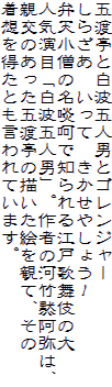 五渡亭と白波五人男とゴレンジャー
しらざあ　いって　きかせやしょう！
弁天小僧の名啖呵で知られる江戸歌舞伎の大
人気演目「白波五人男」。作者の河竹黙阿弥は、
親交のあった五渡亭の描いた絵を観て、その
着想を得たとも言われています。